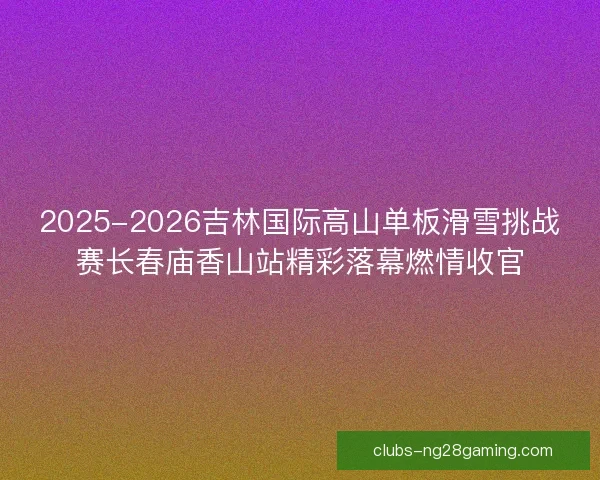 2025-2026吉林国际高山单板滑雪挑战赛长春庙香山站精彩落幕燃情收官