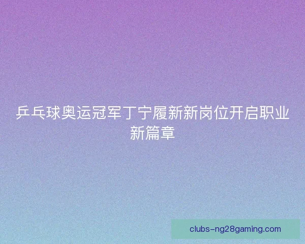 乒乓球奥运冠军丁宁履新新岗位开启职业新篇章