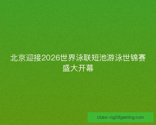 北京迎接2026世界泳联短池游泳世锦赛盛大开幕